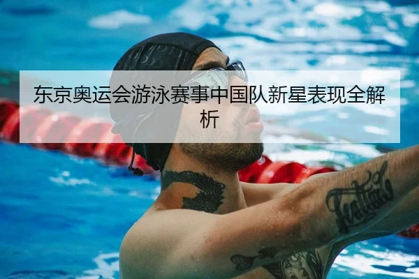 东京奥运会游泳赛事中国队新星表现全解析